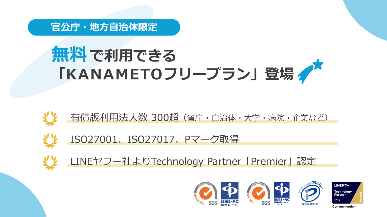 【官公庁・地方自治体限定】無料で利用できる「KANAMETOフリープラン」登場！有償版利用法人数は省庁・自治体・大学・病院・企業など300法人以上、セキュリティ面はISO27001、ISO27017、Pマーク取得、LINEヤフー社よりTechnology Partnerの最上位「Premier」に認定