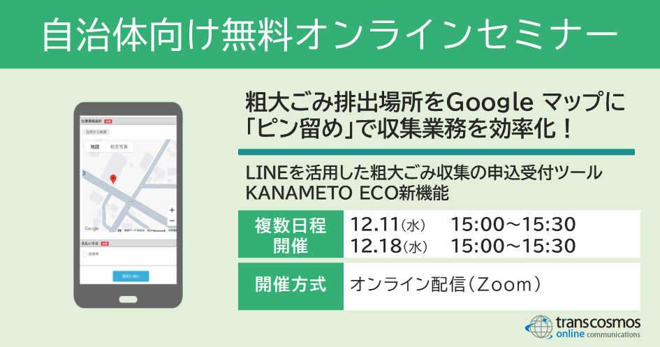 【自治体様向け無料オンラインセミナー：粗大ごみ排出場所をGoogle マップに「ピン留め」で収集業務を効率化！～LINEを活用した粗大ごみ収集の申込受付ツールKANAMETO ECO新機能～｜12月11日（水）15:00～15:30、12月18日（水）15:00～15:30オンライン開催（Zoom）】