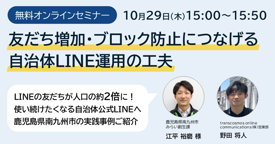 10月29日（木）15:00～15:50開催 無料オンラインセミナー「友だち増加・ブロック防止につなげる自治体LINE運用の工夫」LINEの友だちが人口の約2倍に！使い続けたくなる自治体公式LINEへ 鹿児島県南九州市の実践事例ご紹介（登壇者：鹿児島県南九州市みらい創生課 江平 裕磨 様、transcosmos online communications(株)営業部 野田 将人）